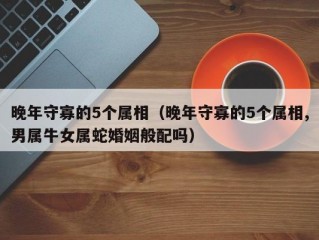 晚年守寡的5个属相（晚年守寡的5个属相,男属牛女属蛇婚姻般配吗）