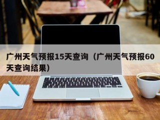 广州天气预报15天查询（广州天气预报60天查询结果）