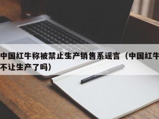 中国红牛称被禁止生产销售系谣言（中国红牛不让生产了吗）