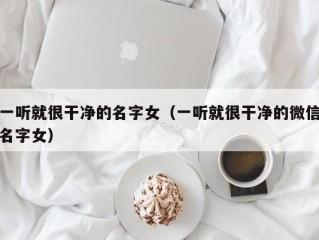 一听就很干净的名字女（一听就很干净的微信名字女）