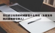 你们老公玩你的时候都是什么样的（女朋友特别闷骚很吸引别人）