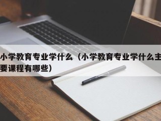 小学教育专业学什么（小学教育专业学什么主要课程有哪些）