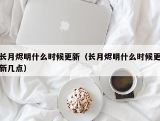 长月烬明什么时候更新（长月烬明什么时候更新几点）