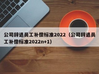 公司辞退员工补偿标准2022（公司辞退员工补偿标准2022n+1）