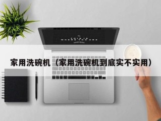 家用洗碗机（家用洗碗机到底实不实用）