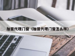 加盟代理门窗（加盟代理门窗怎么样）