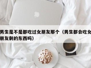 男生是不是都吃过女朋友那个（男生都会吃女朋友剩的东西吗）