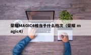 荣耀MAGIC4相当于什么档次（荣耀 magic4）