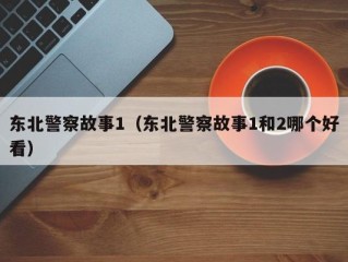 东北警察故事1（东北警察故事1和2哪个好看）