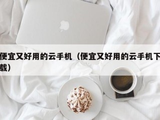 便宜又好用的云手机（便宜又好用的云手机下载）