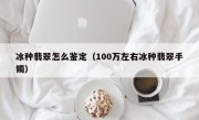 冰种翡翠怎么鉴定（100万左右冰种翡翠手镯）