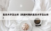 复旦大学怎么样（民国时期的复旦大学怎么样）