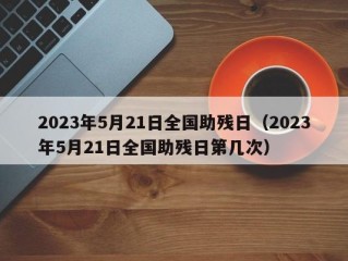 2023年5月21日全国助残日（2023年5月21日全国助残日第几次）