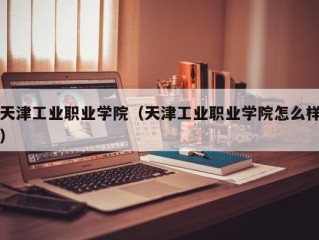 天津工业职业学院（天津工业职业学院怎么样）