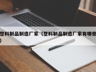 塑料制品制造厂家（塑料制品制造厂家有哪些）