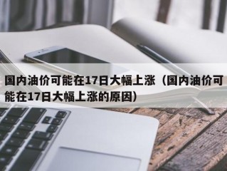 国内油价可能在17日大幅上涨（国内油价可能在17日大幅上涨的原因）