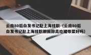 云南80后白发书记赴上海挂职（云南80后白发书记赴上海挂职胆固醇高吃裙带菜好吗）