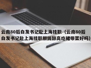 云南80后白发书记赴上海挂职（云南80后白发书记赴上海挂职胆固醇高吃裙带菜好吗）