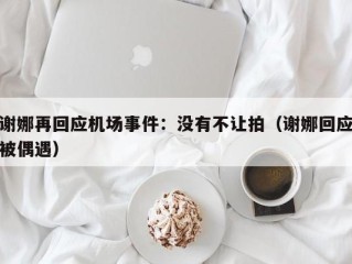 谢娜再回应机场事件：没有不让拍（谢娜回应被偶遇）