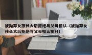 被抛弃女孩长大后拒绝与父母相认（被抛弃女孩长大后拒绝与父母相认视频）