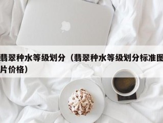 翡翠种水等级划分（翡翠种水等级划分标准图片价格）