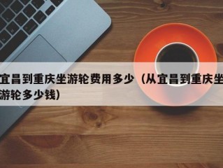 宜昌到重庆坐游轮费用多少（从宜昌到重庆坐游轮多少钱）