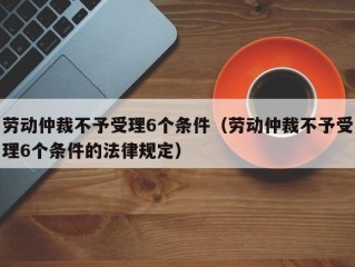 劳动仲裁不予受理6个条件（劳动仲裁不予受理6个条件的法律规定）