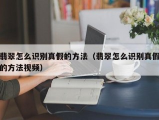 翡翠怎么识别真假的方法（翡翠怎么识别真假的方法视频）