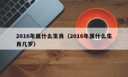 2016年属什么生肖（2016年属什么生肖几岁）