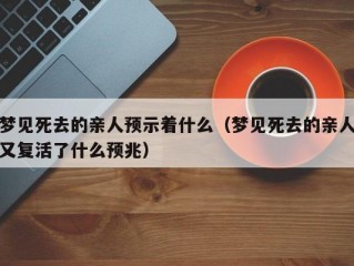 梦见死去的亲人预示着什么（梦见死去的亲人又复活了什么预兆）