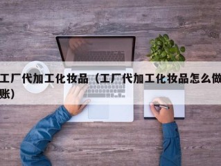 工厂代加工化妆品（工厂代加工化妆品怎么做账）