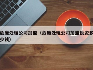 危废处理公司加盟（危废处理公司加盟投资多少钱）