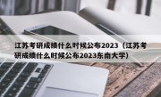 江苏考研成绩什么时候公布2023（江苏考研成绩什么时候公布2023东南大学）