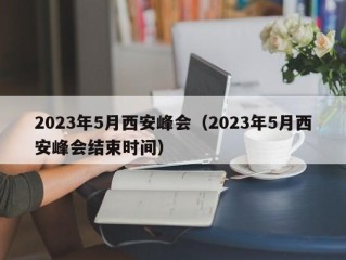 2023年5月西安峰会（2023年5月西安峰会结束时间）