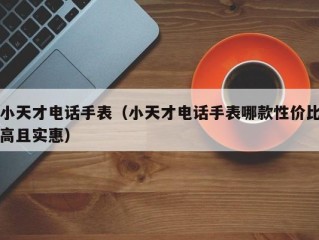 小天才电话手表（小天才电话手表哪款性价比高且实惠）