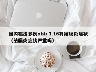 国内检出多例xbb.1.16有结膜炎症状（结膜炎症状严重吗）