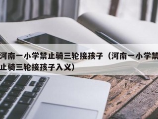 河南一小学禁止骑三轮接孩子（河南一小学禁止骑三轮接孩子入义）