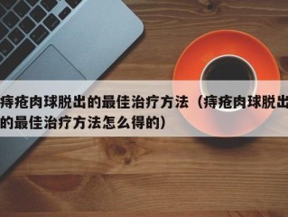 痔疮肉球脱出的最佳治疗方法（痔疮肉球脱出的最佳治疗方法怎么得的）