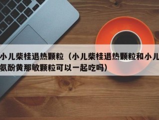 小儿柴桂退热颗粒（小儿柴桂退热颗粒和小儿氨酚黄那敏颗粒可以一起吃吗）