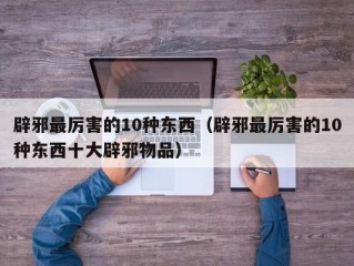 辟邪最厉害的10种东西（辟邪最厉害的10种东西十大辟邪物品）