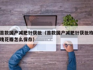 首款国产减肥针获批（首款国产减肥针获批玫瑰花瓣怎么保存）