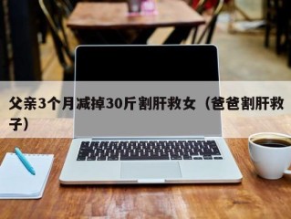 父亲3个月减掉30斤割肝救女（爸爸割肝救子）