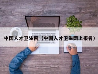 中国人才卫生网（中国人才卫生网上报名）