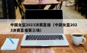 中国女篮2023决赛直播（中国女篮2023决赛直播第三场）