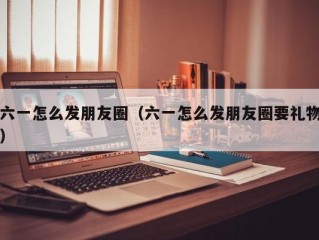 六一怎么发朋友圈（六一怎么发朋友圈要礼物）