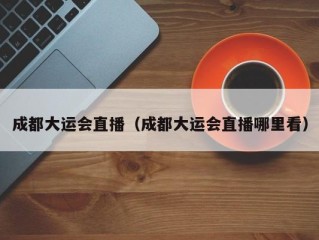 成都大运会直播（成都大运会直播哪里看）