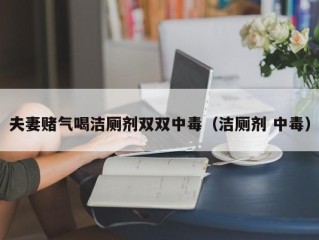 夫妻赌气喝洁厕剂双双中毒（洁厕剂 中毒）