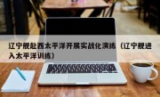 辽宁舰赴西太平洋开展实战化演练（辽宁舰进入太平洋训练）