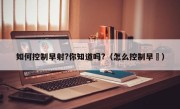 如何控制早射?你知道吗?（怎么控制早迣）