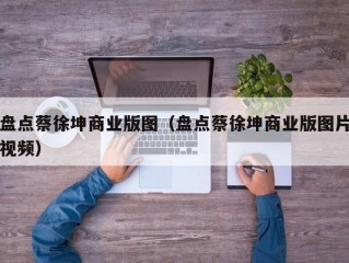 盘点蔡徐坤商业版图（盘点蔡徐坤商业版图片视频）